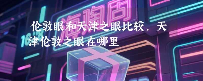伦敦眼和天津之眼比较,天津伦敦之眼在哪里