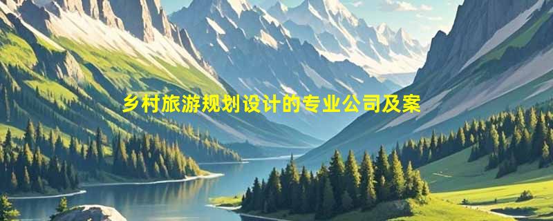 乡村旅游规划设计的专业公司及案例？
