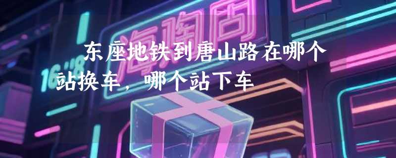 埌东座地铁到唐山路在哪个站换车,哪个站下车