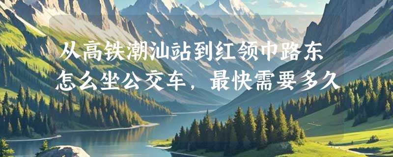 从高铁潮汕站到红领巾路东怎么坐公交车，最快需要多久