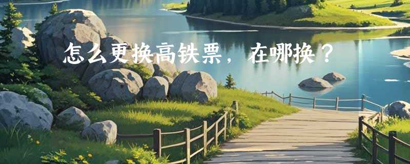 怎么更换高铁票，在哪换？
