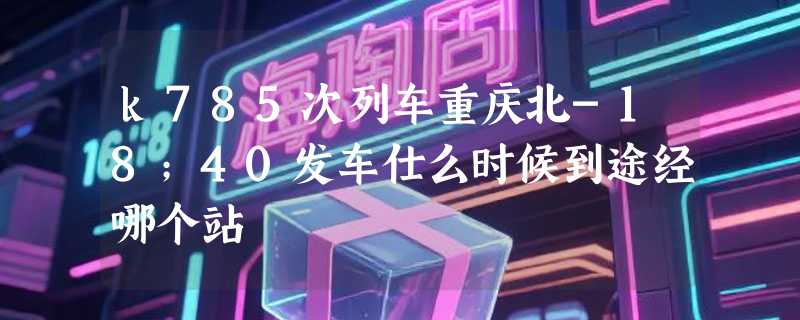 k785次列车重庆北-18；40发车仕么时候到途经哪个站