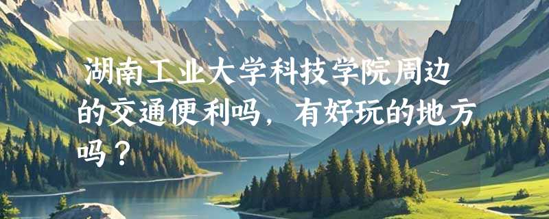 湖南工业大学科技学院周边的交通便利吗，有好玩的地方吗？