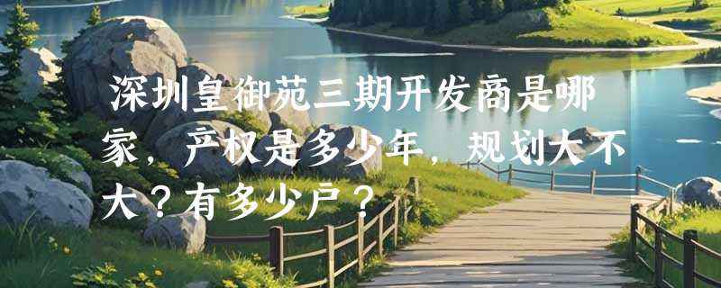 深圳皇御苑三期开发商是哪家，产权是多少年，规划大不大？有多少户？
