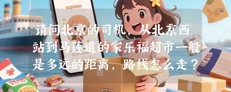 请问北京的司机，从北京西站到马莲道的家乐福超市一般是多远的距离，路线怎么走？