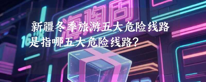 新疆冬季旅游五大危险线路是指哪五大危险线路?