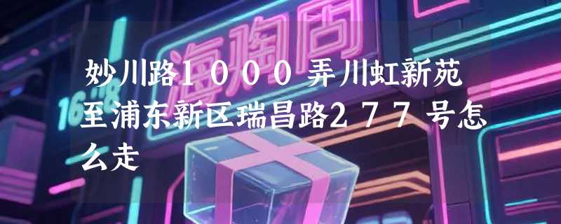 妙川路1000弄川虹新苑至浦东新区瑞昌路277号怎么走