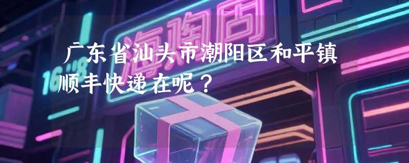 广东省汕头市潮阳区和平镇顺丰快递在呢？