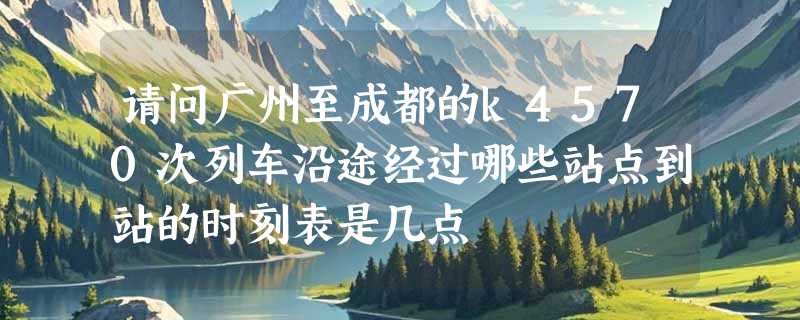 请问广州至成都的k4570次列车沿途经过哪些站点到站的时刻表是几点