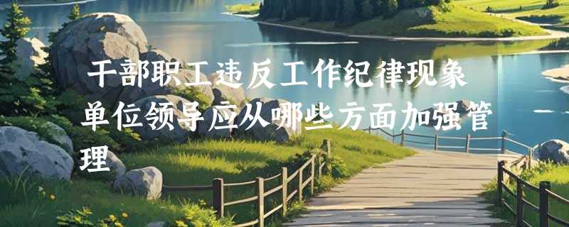干部职工违反工作纪律现象单位领导应从哪些方面加强管理