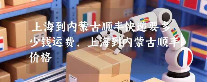 上海到内蒙古顺丰快递要多少钱运费，上海到内蒙古顺丰价格