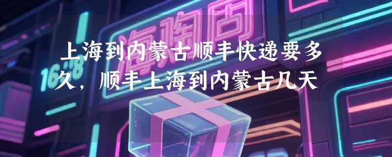 上海到内蒙古顺丰快递要多久，顺丰上海到内蒙古几天