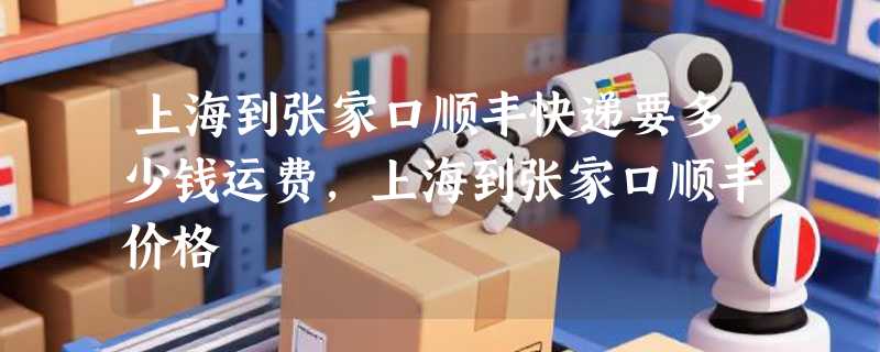 上海到张家口顺丰快递要多少钱运费，上海到张家口顺丰价格
