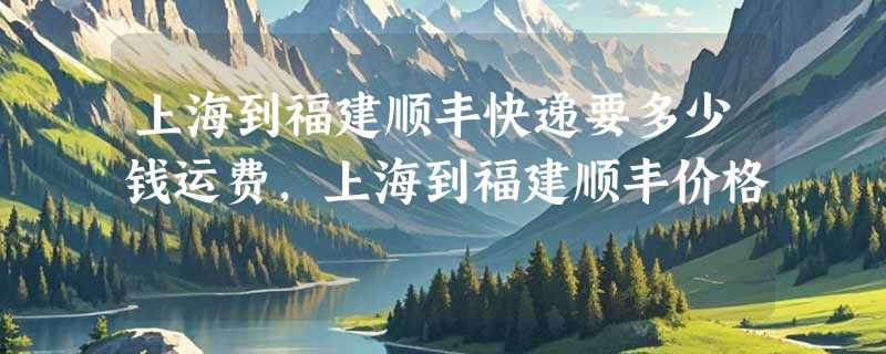 上海到福建顺丰快递要多少钱运费，上海到福建顺丰价格