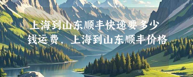 上海到山东顺丰快递要多少钱运费，上海到山东顺丰价格
