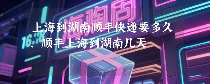 上海到湖南顺丰快递要多久，顺丰上海到湖南几天
