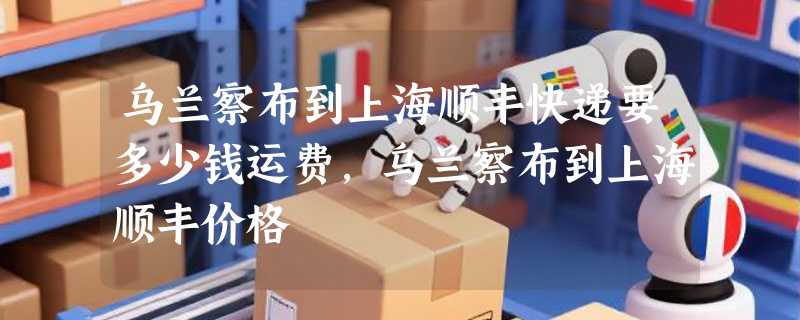 乌兰察布到上海顺丰快递要多少钱运费，乌兰察布到上海顺丰价格
