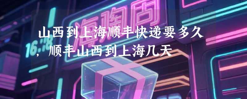 山西到上海顺丰快递要多久，顺丰山西到上海几天