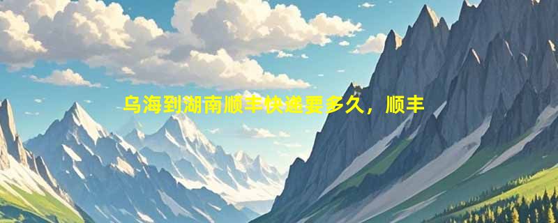 乌海到湖南顺丰快递要多久，顺丰乌海到湖南几天