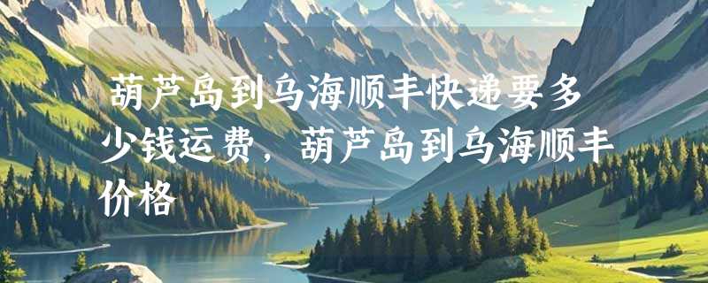 葫芦岛到乌海顺丰快递要多少钱运费，葫芦岛到乌海顺丰价格