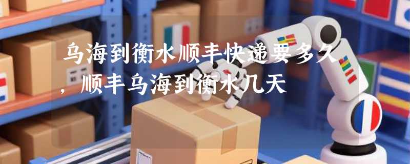 乌海到衡水顺丰快递要多久，顺丰乌海到衡水几天