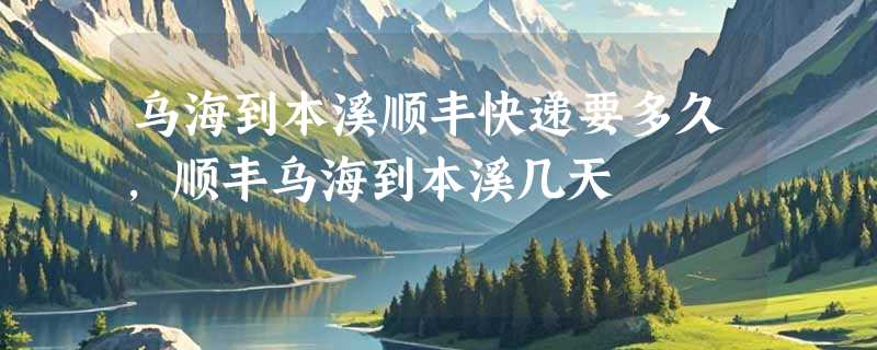 乌海到本溪顺丰快递要多久，顺丰乌海到本溪几天
