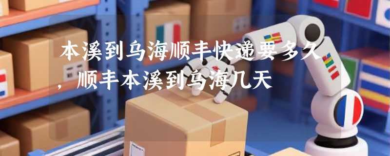 本溪到乌海顺丰快递要多久，顺丰本溪到乌海几天