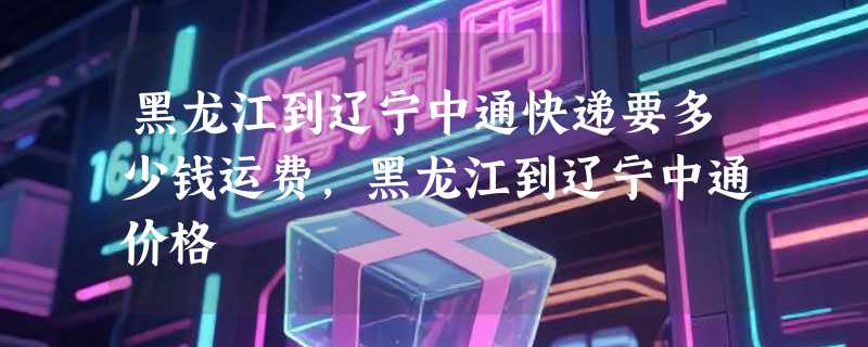 黑龙江到辽宁中通快递要多少钱运费，黑龙江到辽宁中通价格