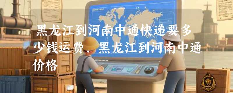 黑龙江到河南中通快递要多少钱运费，黑龙江到河南中通价格
