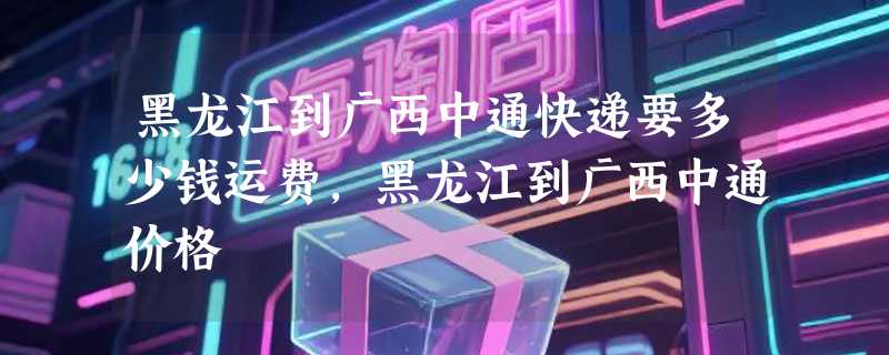 黑龙江到广西中通快递要多少钱运费，黑龙江到广西中通价格