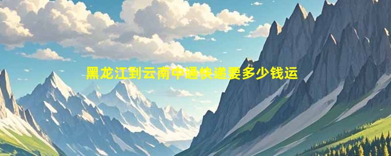 黑龙江到云南中通快递要多少钱运费，黑龙江到云南中通价格