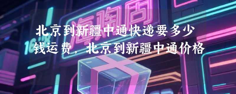 北京到新疆中通快递要多少钱运费，北京到新疆中通价格