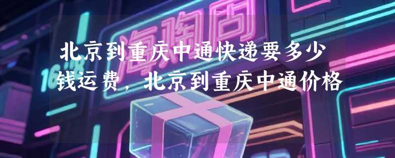 北京到重庆中通快递要多少钱运费，北京到重庆中通价格