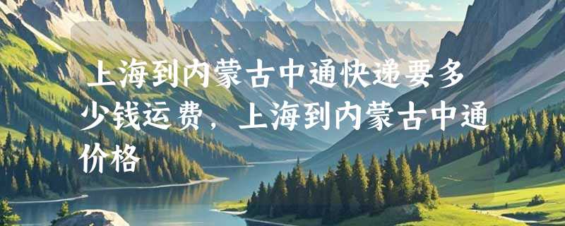 上海到内蒙古中通快递要多少钱运费，上海到内蒙古中通价格
