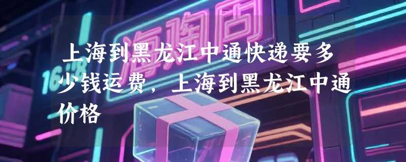 上海到黑龙江中通快递要多少钱运费，上海到黑龙江中通价格