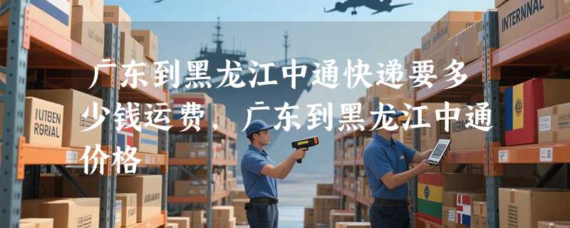 广东到黑龙江中通快递要多少钱运费，广东到黑龙江中通价格