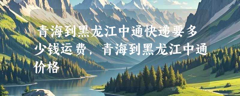 青海到黑龙江中通快递要多少钱运费，青海到黑龙江中通价格