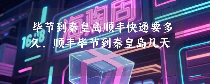 毕节到秦皇岛顺丰快递要多久，顺丰毕节到秦皇岛几天