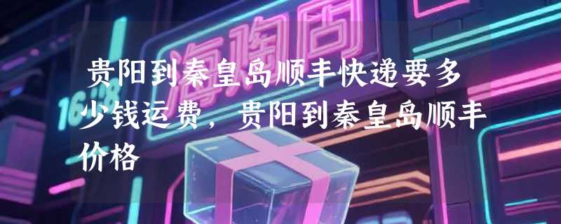 贵阳到秦皇岛顺丰快递要多少钱运费，贵阳到秦皇岛顺丰价格