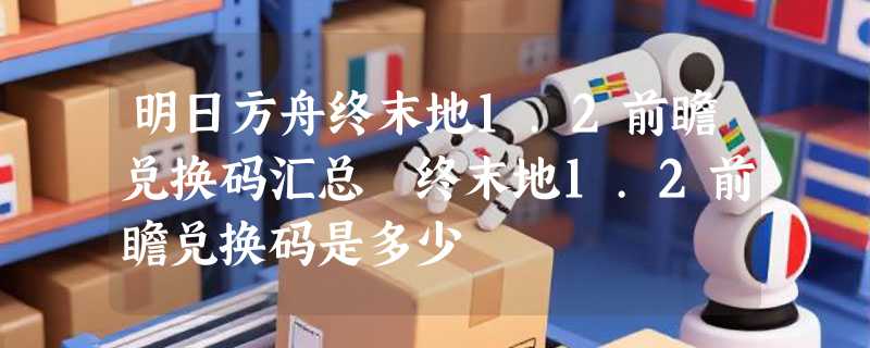 明日方舟终末地1.2前瞻兑换码汇总 终末地1.2前瞻兑换码是多少
