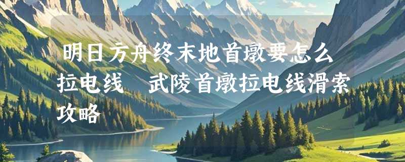 明日方舟终末地首墩要怎么拉电线 武陵首墩拉电线滑索攻略