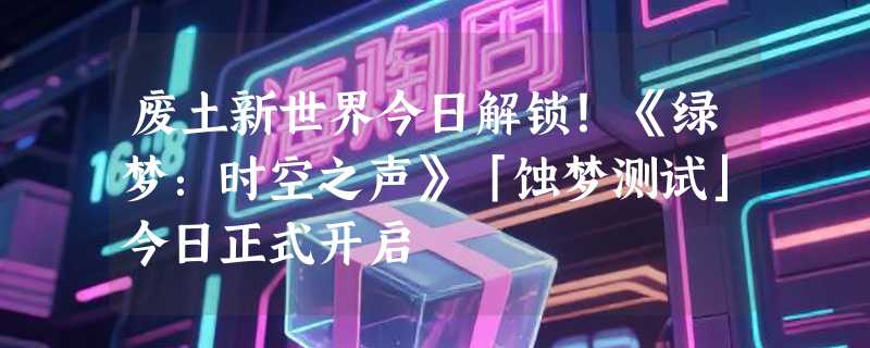 废土新世界今日解锁！《绿梦：时空之声》「蚀梦测试」今日正式开启