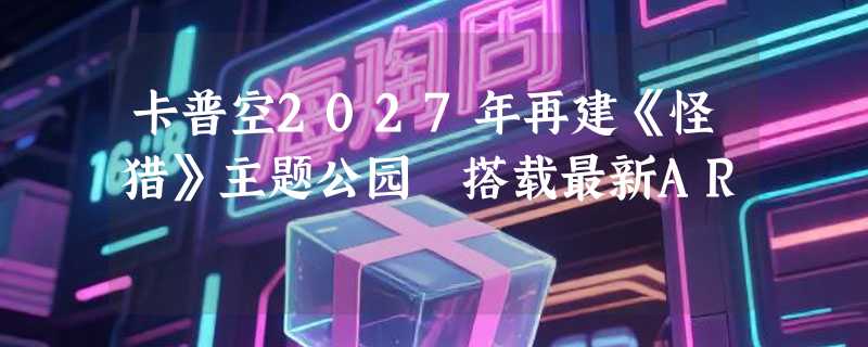 卡普空2027年再建《怪猎》主题公园 搭载最新AR