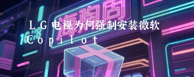 LG电视为何强制安装微软Copilot