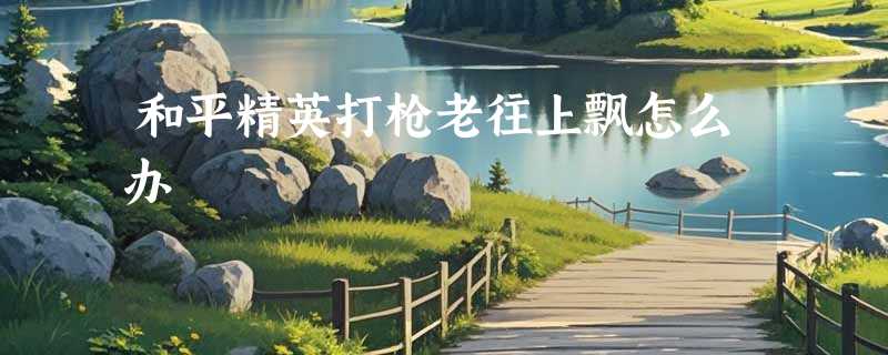 和平精英打枪老往上飘怎么办
