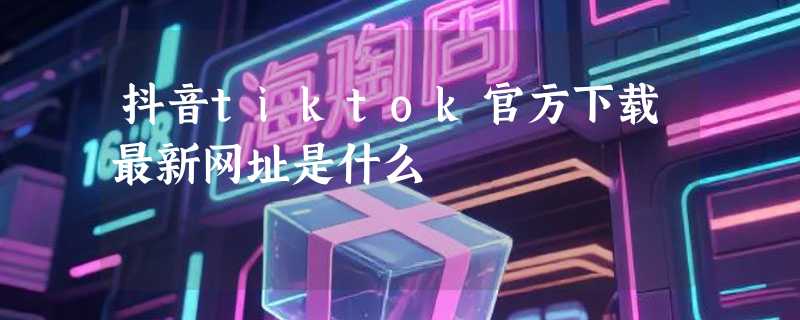 抖音tiktok官方下载最新网址是什么