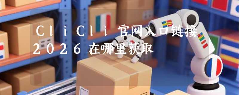CliCli官网入口链接2026在哪里获取