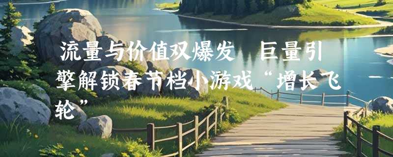 流量与价值双爆发 巨量引擎解锁春节档小游戏“增长飞轮”