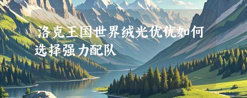 洛克王国世界绒光优优如何选择强力配队
